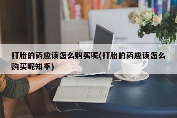 绥阳私人打胎药在哪里买打胎的药应该怎么购买呢(打胎的药应该怎么购买呢知乎)